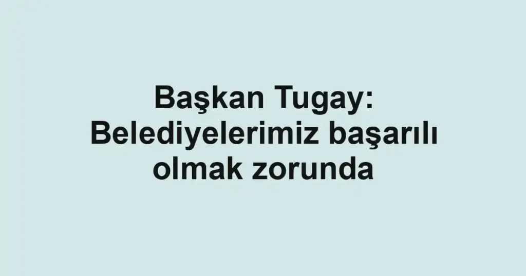 Başkan Tugay: Belediyelerimiz başarılı olmak zorunda