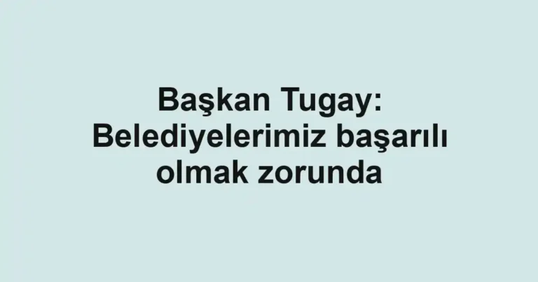 Başkan Tugay: Belediyelerimiz başarılı olmak zorunda