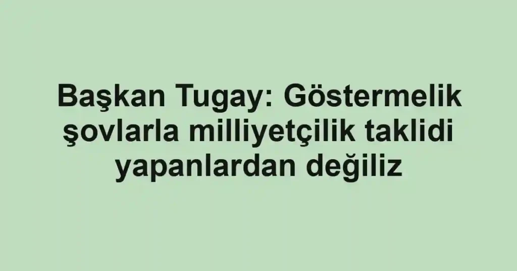 Başkan Tugay: Göstermelik şovlarla milliyetçilik taklidi yapanlardan değiliz