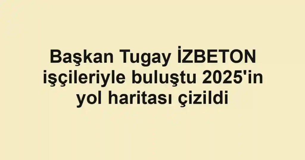 Başkan Tugay İZBETON işçileriyle buluştu 2025'in yol haritası çizildi