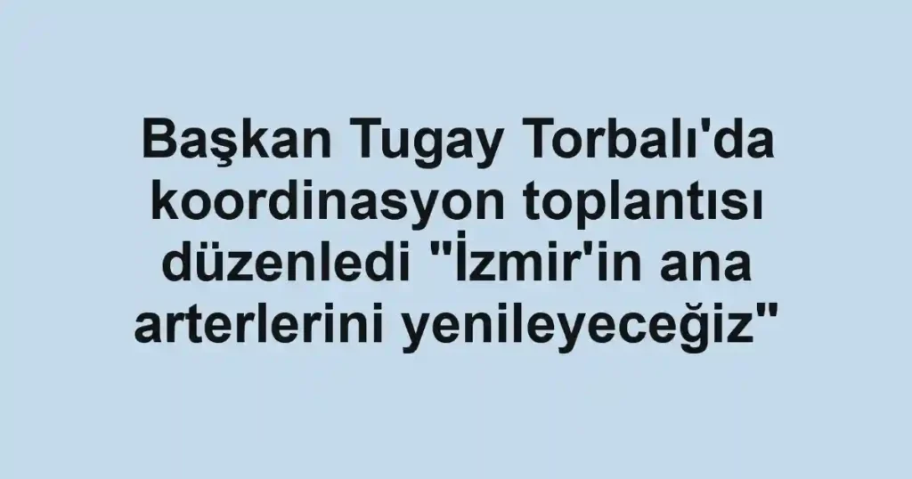 Başkan Tugay Torbalı'da koordinasyon toplantısı düzenledi "İzmir'in ana arterlerini yenileyeceğiz"