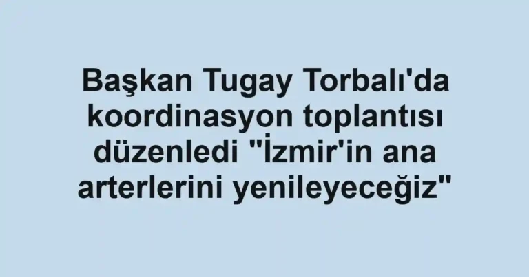 Başkan Tugay Torbalı'da koordinasyon toplantısı düzenledi "İzmir'in ana arterlerini yenileyeceğiz"