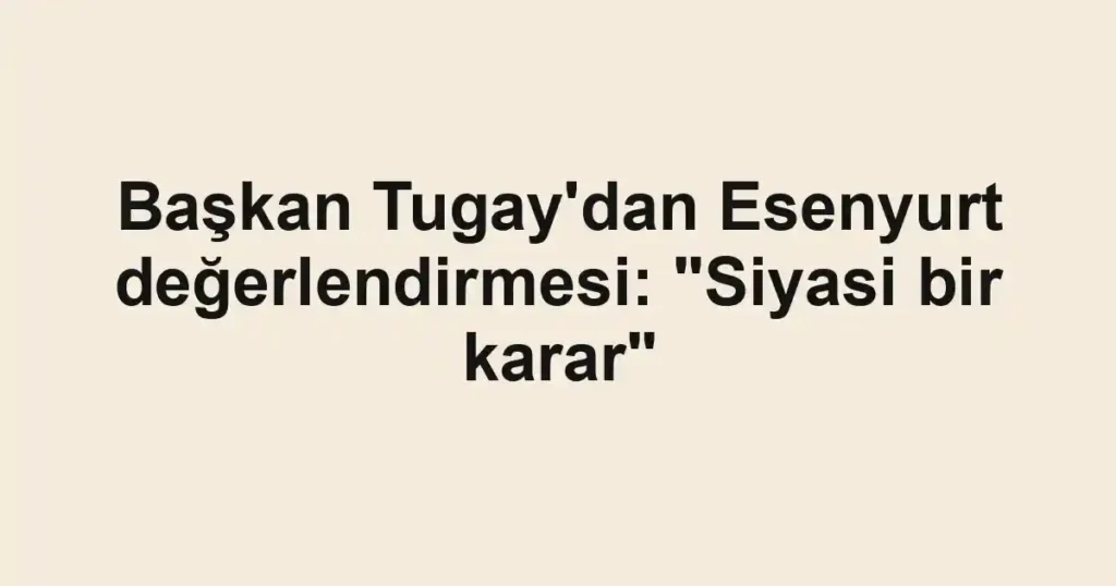 Başkan Tugay'dan Esenyurt değerlendirmesi: "Siyasi bir karar"