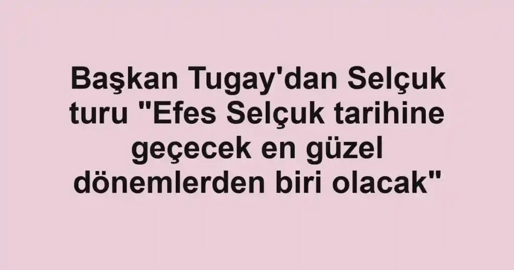 Başkan Tugay'dan Selçuk turu "Efes Selçuk tarihine geçecek en güzel dönemlerden biri olacak"