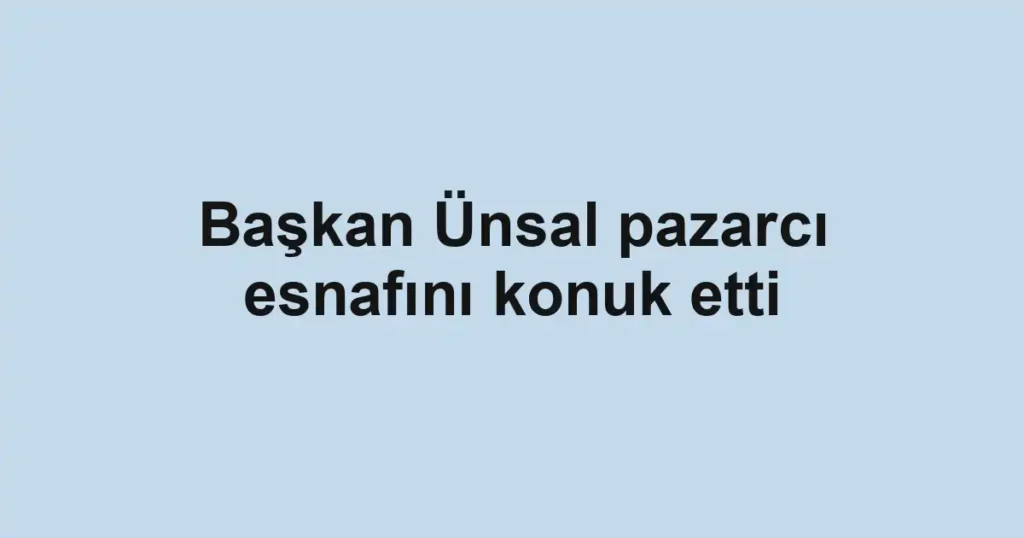Başkan Ünsal pazarcı esnafını konuk etti