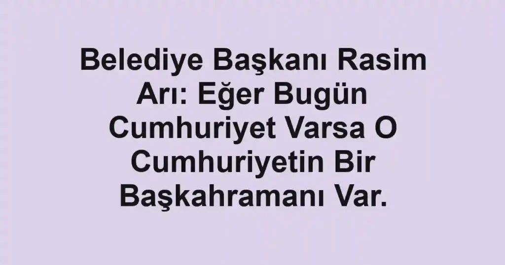 Belediye Başkanı Rasim Arı: Eğer Bugün Cumhuriyet Varsa O Cumhuriyetin Bir Başkahramanı Var.