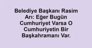 Belediye Başkanı Rasim Arı: Eğer Bugün Cumhuriyet Varsa O Cumhuriyetin Bir Başkahramanı Var.