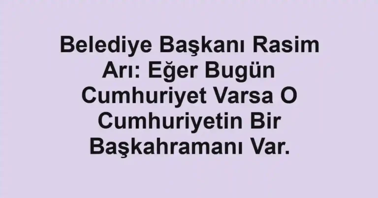 Belediye Başkanı Rasim Arı: Eğer Bugün Cumhuriyet Varsa O Cumhuriyetin Bir Başkahramanı Var.
