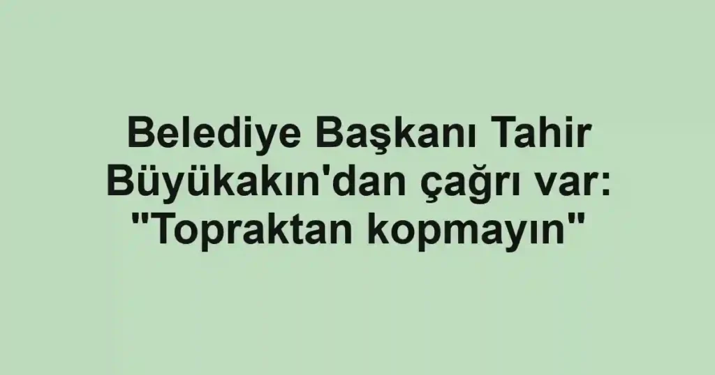 Belediye Başkanı Tahir Büyükakın'dan çağrı var: "Topraktan kopmayın"