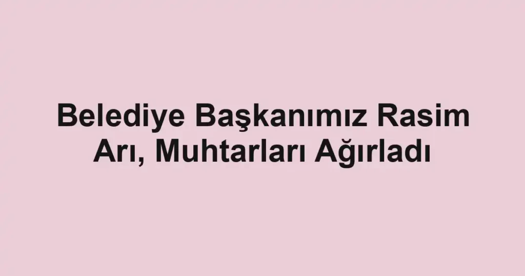 Belediye Başkanımız Rasim Arı, Muhtarları Ağırladı