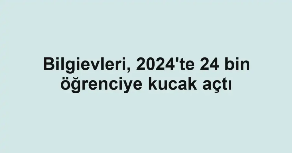 Bilgievleri, 2024'te 24 bin öğrenciye kucak açtı