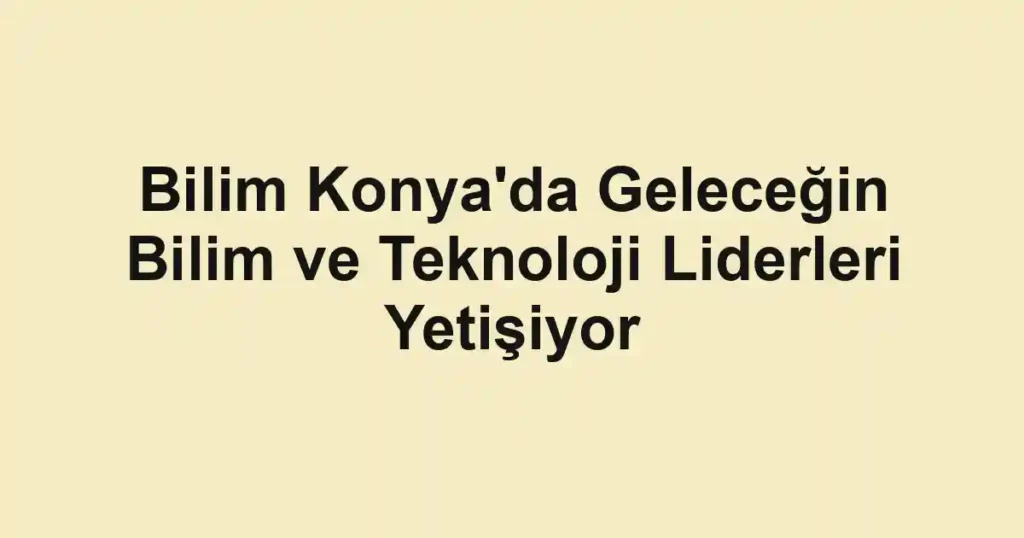 Bilim Konya'da Geleceğin Bilim ve Teknoloji Liderleri Yetişiyor