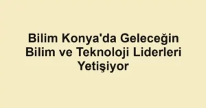 Bilim Konya'da Geleceğin Bilim ve Teknoloji Liderleri Yetişiyor