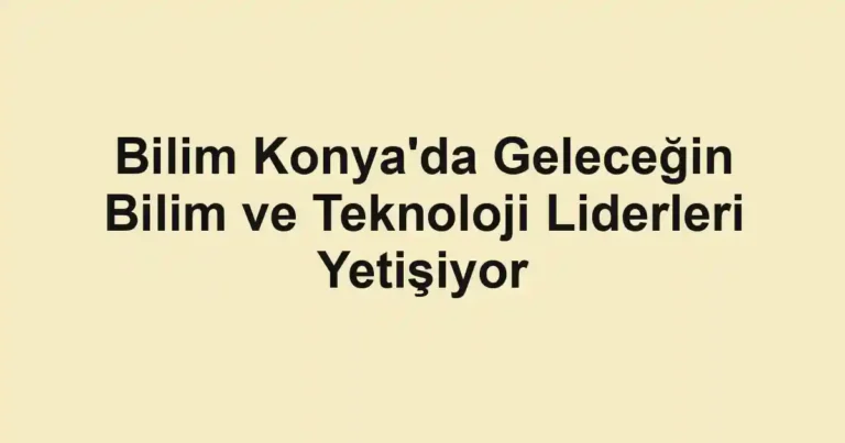 Bilim Konya'da Geleceğin Bilim ve Teknoloji Liderleri Yetişiyor