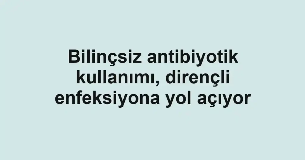 Bilinçsiz antibiyotik kullanımı, dirençli enfeksiyona yol açıyor