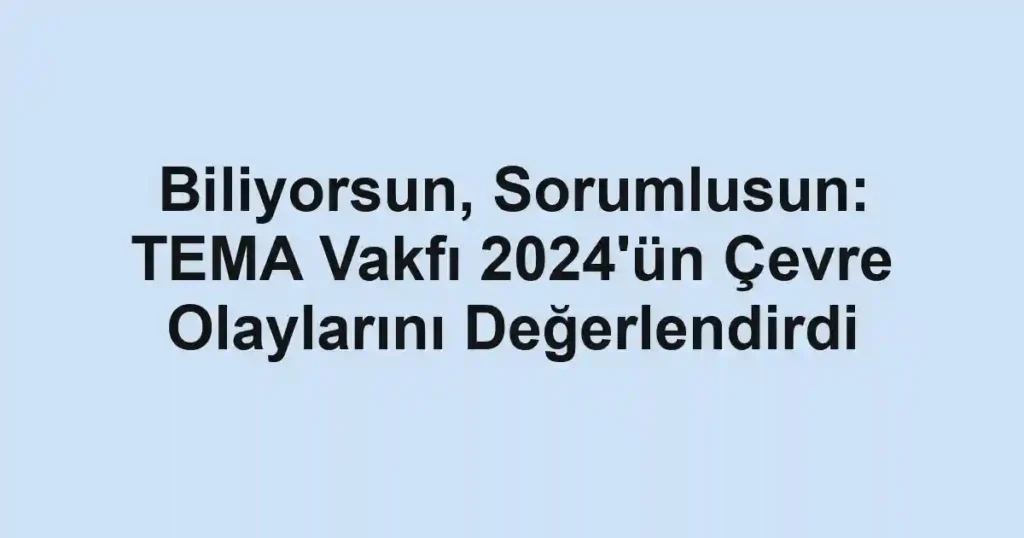 Biliyorsun, Sorumlusun: TEMA Vakfı 2024'ün Çevre Olaylarını Değerlendirdi