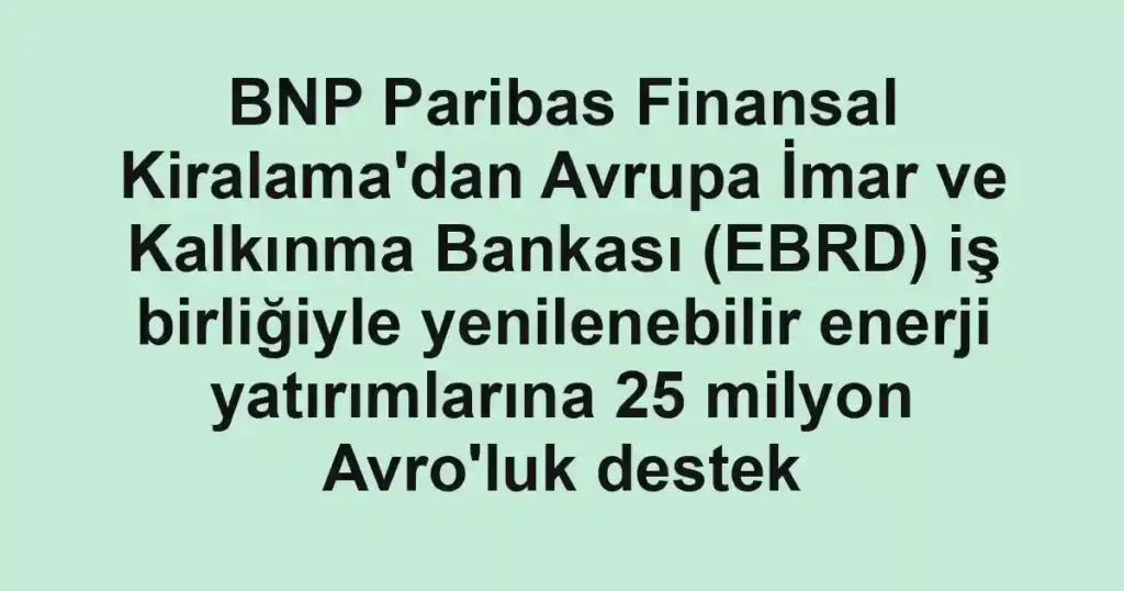 BNP Paribas Finansal Kiralama'dan Avrupa İmar ve Kalkınma Bankası (EBRD) iş birliğiyle yenilenebilir enerji yatırımlarına 25 milyon Avro'luk destek