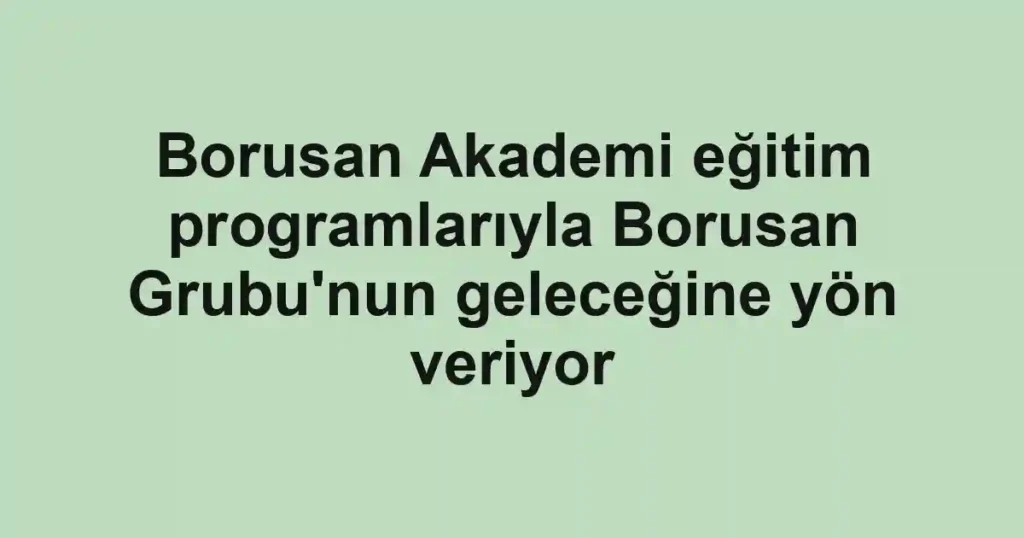 Borusan Akademi eğitim programlarıyla Borusan Grubu'nun geleceğine yön veriyor