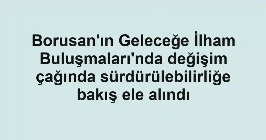 Borusan'ın Geleceğe İlham Buluşmaları'nda değişim çağında sürdürülebilirliğe bakış ele alındı