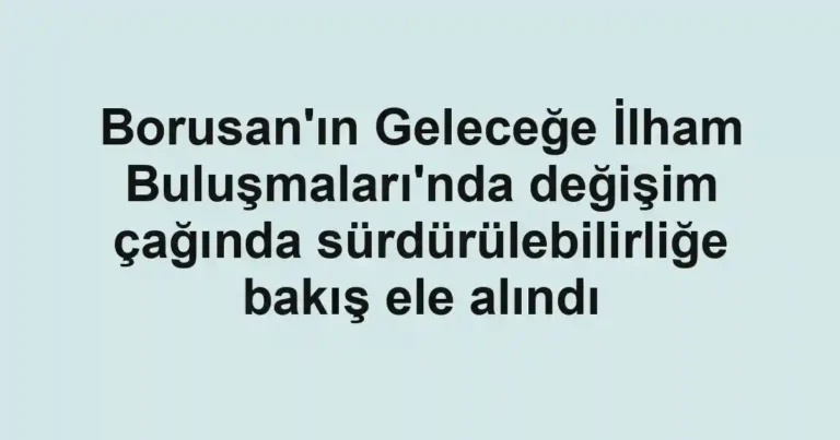 Borusan'ın Geleceğe İlham Buluşmaları'nda değişim çağında sürdürülebilirliğe bakış ele alındı
