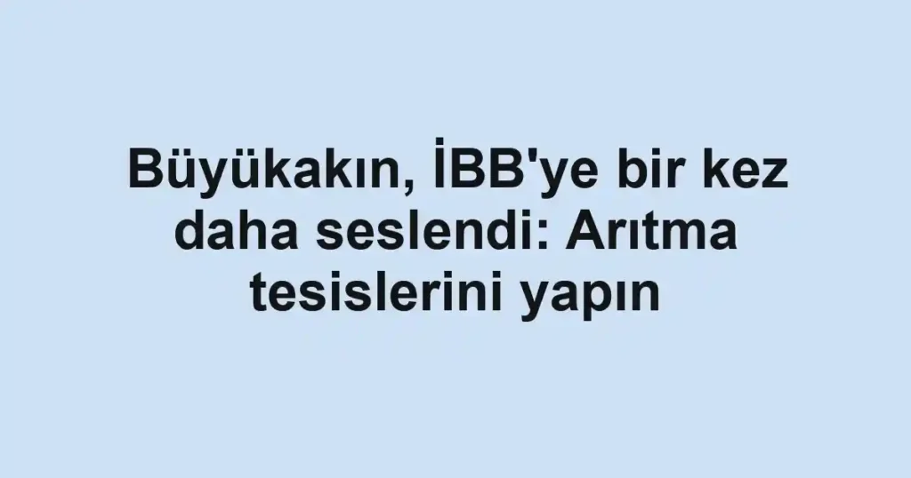 Büyükakın, İBB'ye bir kez daha seslendi: Arıtma tesislerini yapın
