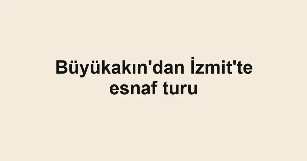 Büyükakın'dan İzmit'te esnaf turu