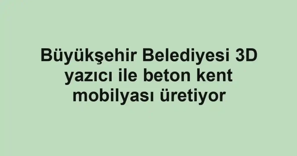 Büyükşehir Belediyesi 3D yazıcı ile beton kent mobilyası üretiyor