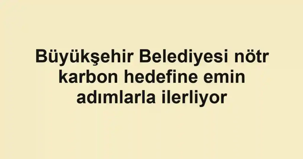 Büyükşehir Belediyesi nötr karbon hedefine emin adımlarla ilerliyor