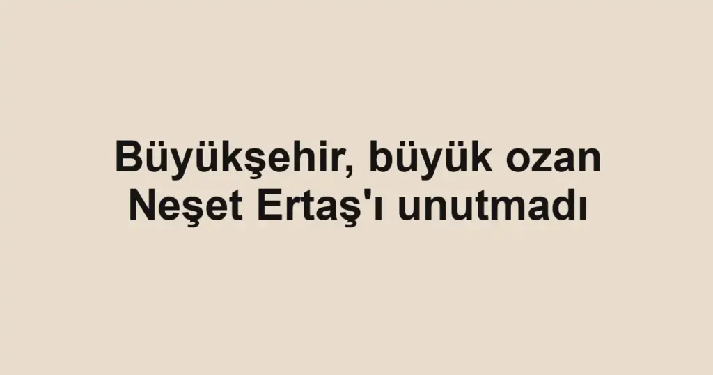 Büyükşehir, büyük ozan Neşet Ertaş'ı unutmadı