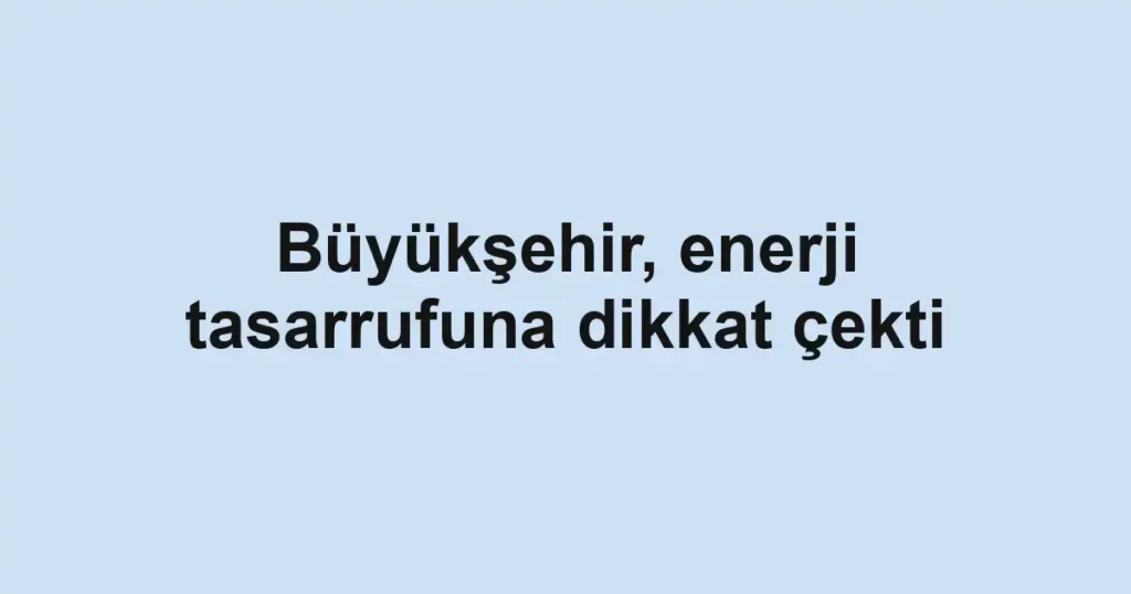 Büyükşehir, enerji tasarrufuna dikkat çekti