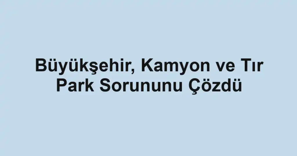 Büyükşehir, Kamyon ve Tır Park Sorununu Çözdü
