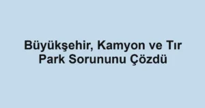 Büyükşehir, Kamyon ve Tır Park Sorununu Çözdü