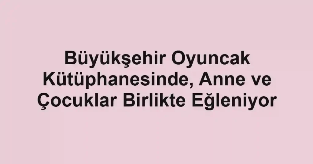 Büyükşehir Oyuncak Kütüphanesinde, Anne ve Çocuklar Birlikte Eğleniyor