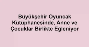 Büyükşehir Oyuncak Kütüphanesinde, Anne ve Çocuklar Birlikte Eğleniyor