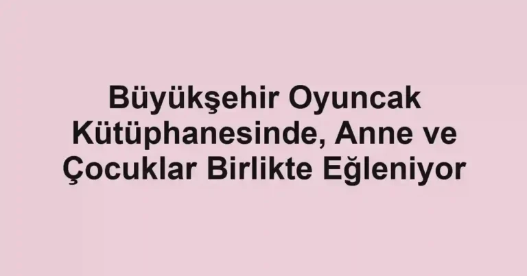 Büyükşehir Oyuncak Kütüphanesinde, Anne ve Çocuklar Birlikte Eğleniyor