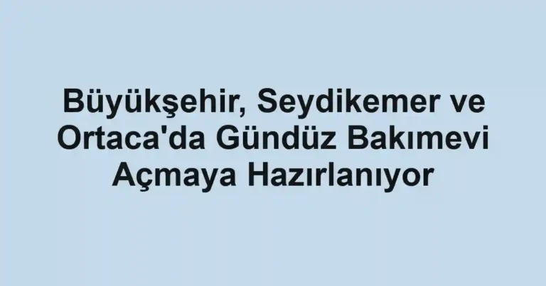 Büyükşehir, Seydikemer ve Ortaca'da Gündüz Bakımevi Açmaya Hazırlanıyor