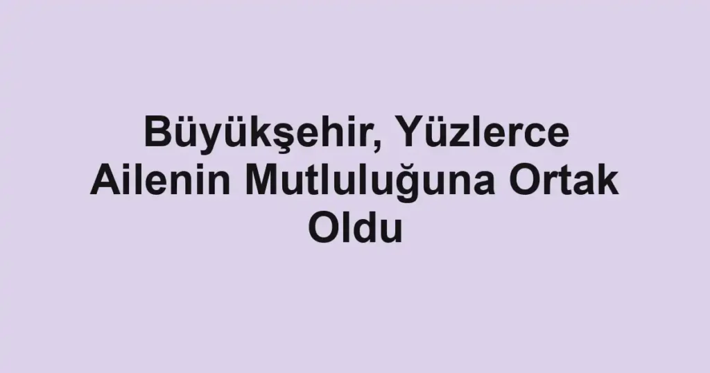 Büyükşehir, Yüzlerce Ailenin Mutluluğuna Ortak Oldu