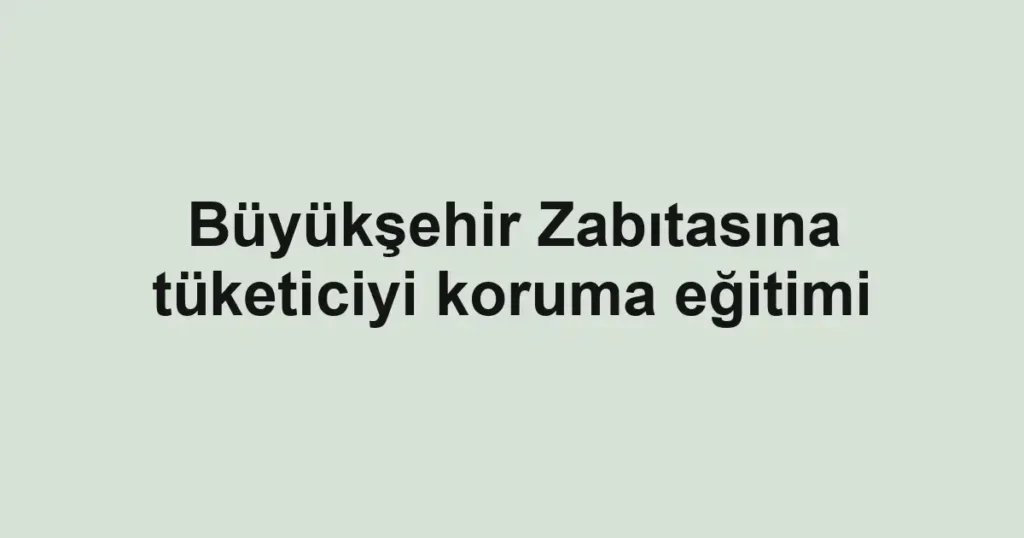 Büyükşehir Zabıtasına tüketiciyi koruma eğitimi