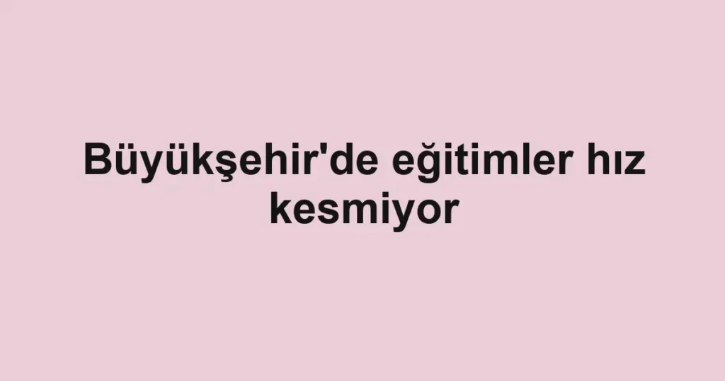 Büyükşehir'de eğitimler hız kesmiyor
