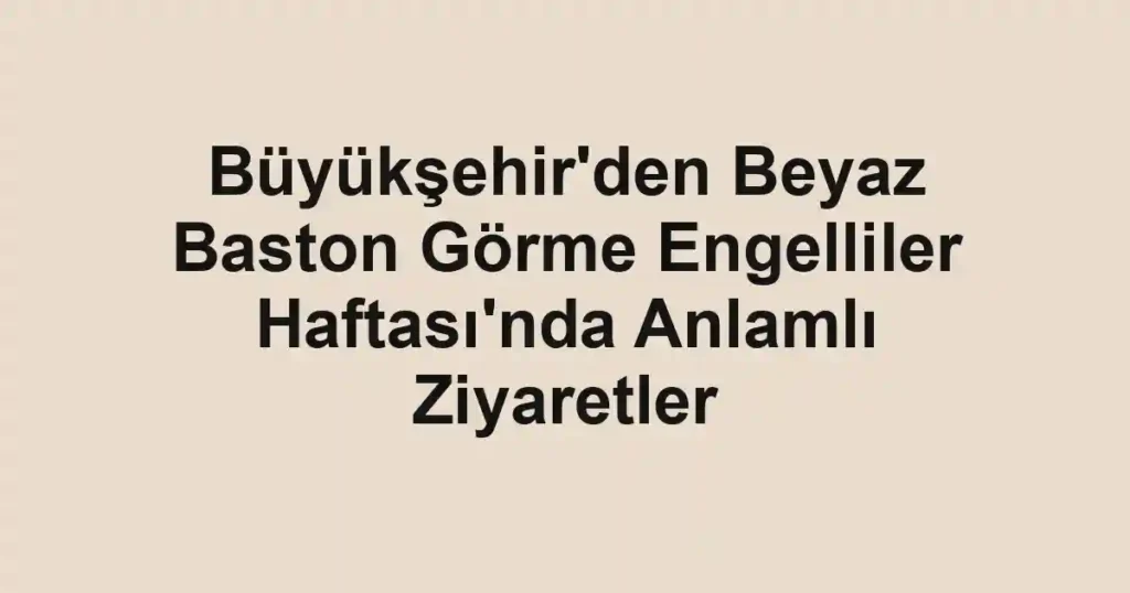 Büyükşehir'den Beyaz Baston Görme Engelliler Haftası'nda Anlamlı Ziyaretler