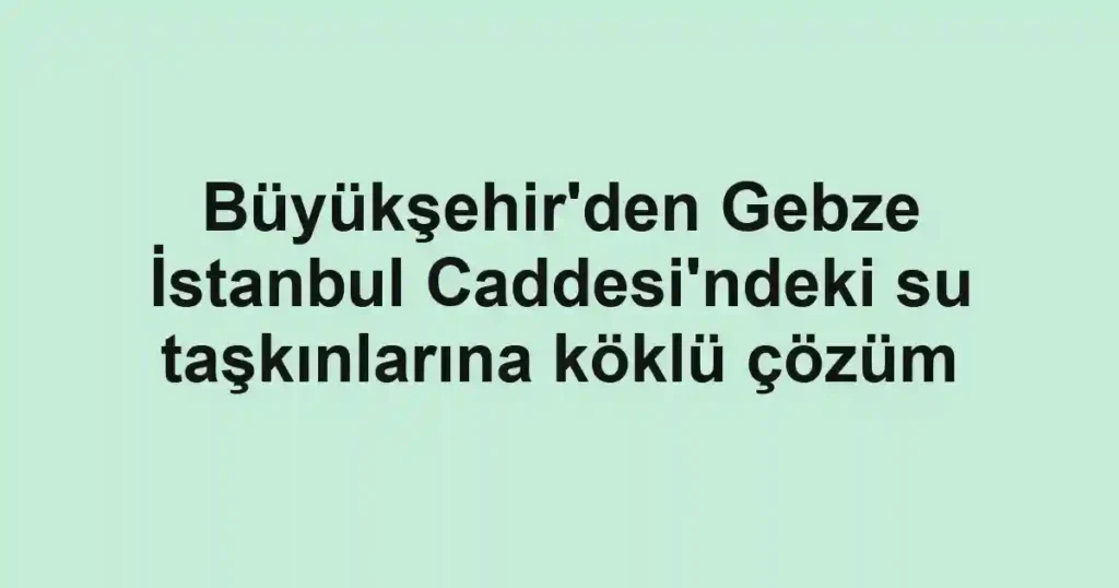 Büyükşehir'den Gebze İstanbul Caddesi'ndeki su taşkınlarına köklü çözüm