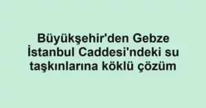 Büyükşehir'den Gebze İstanbul Caddesi'ndeki su taşkınlarına köklü çözüm