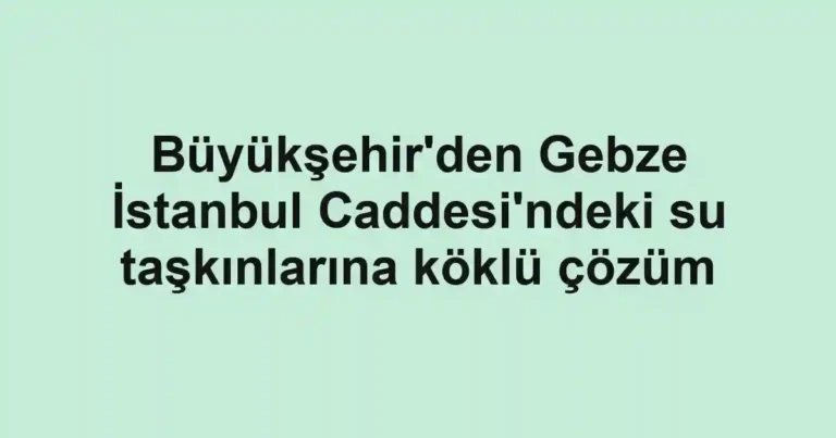 Büyükşehir'den Gebze İstanbul Caddesi'ndeki su taşkınlarına köklü çözüm