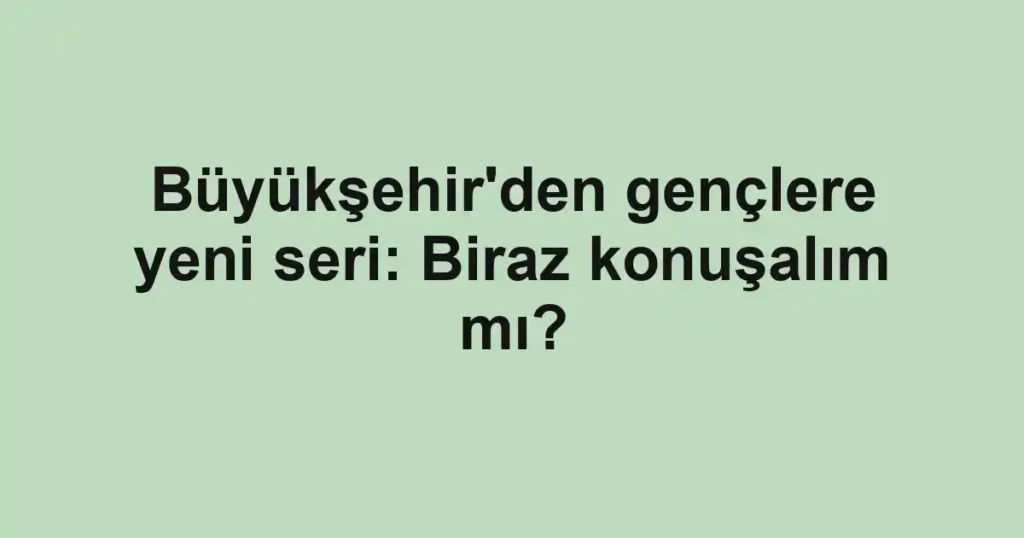 Büyükşehir'den gençlere yeni seri: Biraz konuşalım mı?