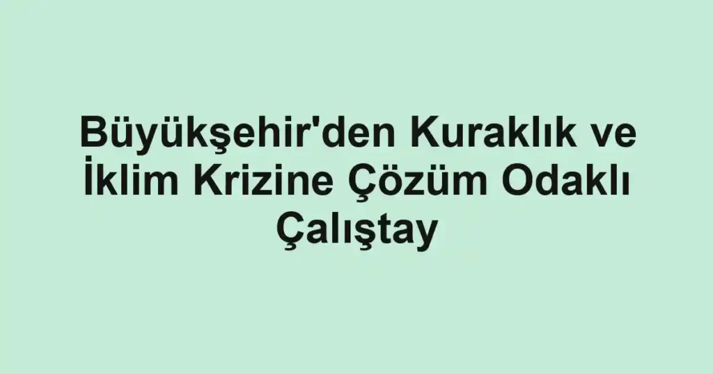 Büyükşehir'den Kuraklık ve İklim Krizine Çözüm Odaklı Çalıştay