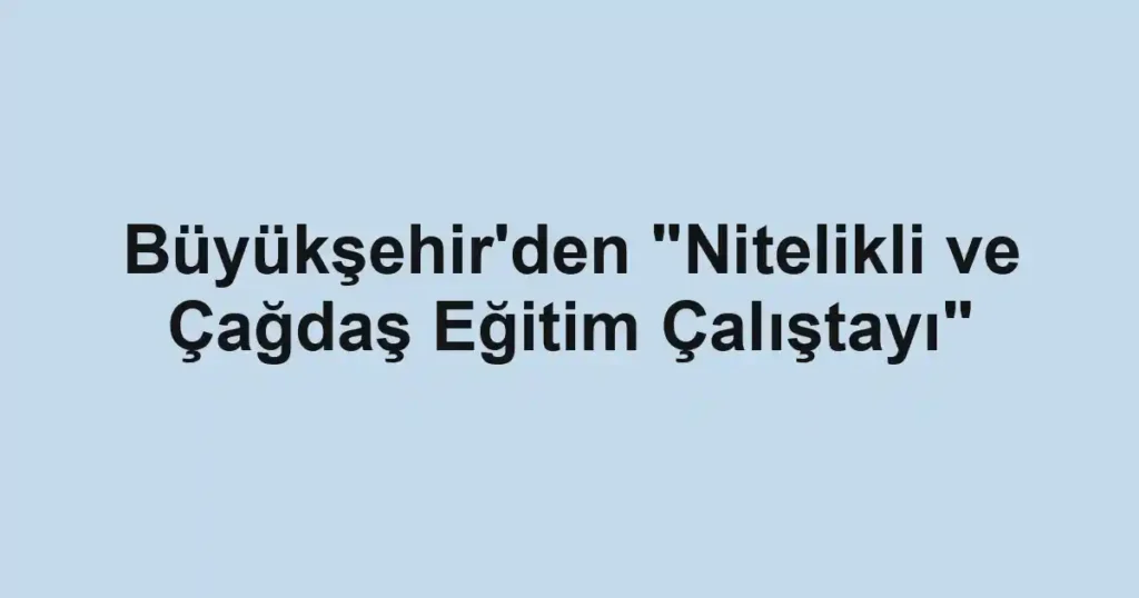 Büyükşehir'den "Nitelikli ve Çağdaş Eğitim Çalıştayı"