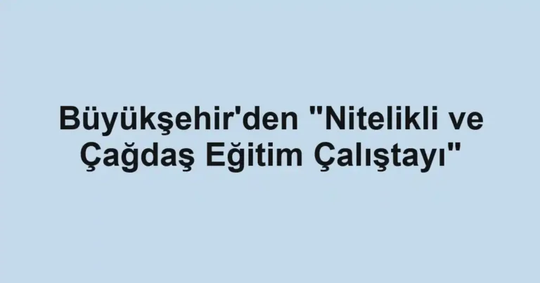 Büyükşehir'den "Nitelikli ve Çağdaş Eğitim Çalıştayı"