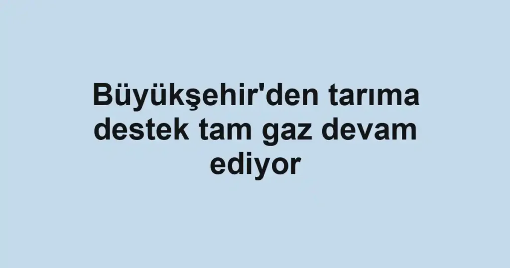Büyükşehir'den tarıma destek tam gaz devam ediyor