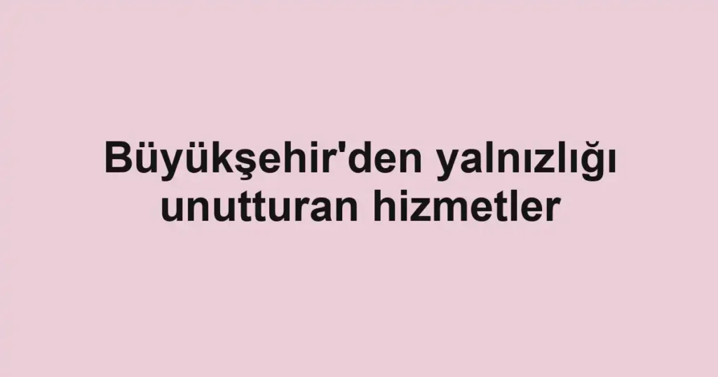 Büyükşehir'den yalnızlığı unutturan hizmetler