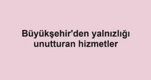 Büyükşehir'den yalnızlığı unutturan hizmetler